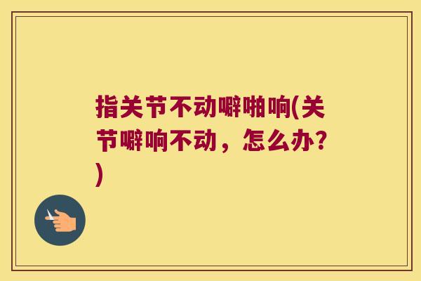 指关节不动噼啪响(关节噼响不动，怎么办？)