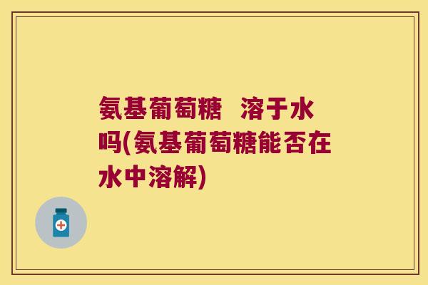 氨基葡萄糖 溶于水吗(氨基葡萄糖能否在水中溶解) 氨基葡萄糖 溶于水吗(氨基葡萄糖能否在水中溶解)