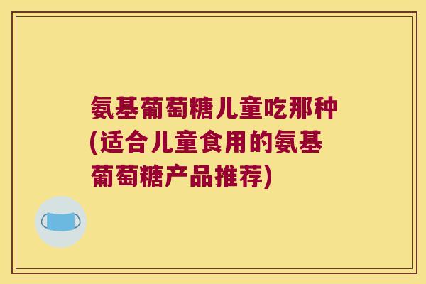 氨基葡萄糖儿童吃那种(适合儿童食用的氨基葡萄糖产品推荐) 氨基葡萄糖儿童吃那种(适合儿童食用的氨基葡萄糖产品推荐)