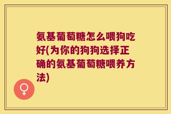 氨基葡萄糖怎么喂狗吃好(为你的狗狗选择正确的氨基葡萄糖喂养方法)