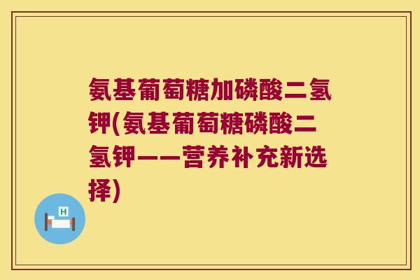 氨基葡萄糖加磷酸二氢钾(氨基葡萄糖磷酸二氢钾——营养补充新选择) 氨基葡萄糖加磷酸二氢钾(氨基葡萄糖磷酸二氢钾——营养补充新选择)