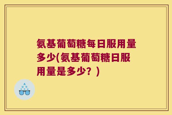 氨基葡萄糖每日服用量多少(氨基葡萄糖日服用量是多少？)