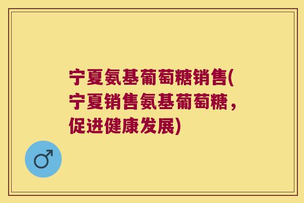 宁夏氨基葡萄糖销售(宁夏销售氨基葡萄糖,促进健康发展) 宁夏氨基葡萄糖销售(宁夏销售氨基葡萄糖,促进健康发展)