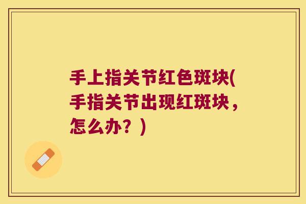 手上指关节红色斑块(手指关节出现红斑块,怎么办?) 手上指关节红色斑块(手指关节出现红斑块,怎么办?)