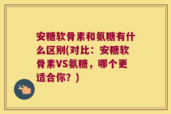 安糖软骨素和氨糖有什么区别(对比：安糖软骨素VS氨糖，哪个更适合你？)