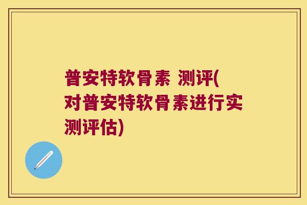 普安特软骨素 测评(对普安特软骨素进行实测评估)