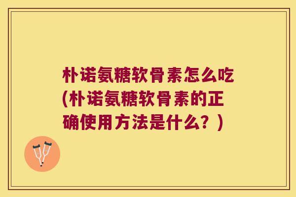 朴诺氨糖软骨素怎么吃(朴诺氨糖软骨素的正确使用方法是什么？)