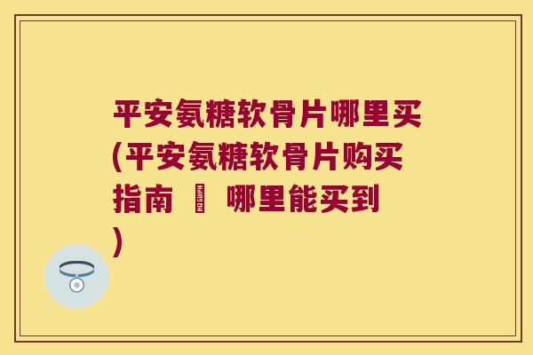 平安氨糖软骨片哪里买(平安氨糖软骨片购买指南 – 哪里能买到) 平安氨糖软骨片哪里买(平安氨糖软骨片购买指南 – 哪里能买到)