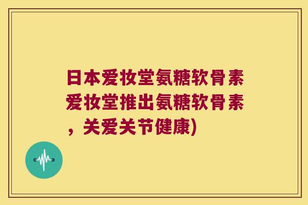 日本爱妆堂氨糖软骨素爱妆堂推出氨糖软骨素,关爱关节健康) 日本爱妆堂氨糖软骨素爱妆堂推出氨糖软骨素,关爱关节健康)