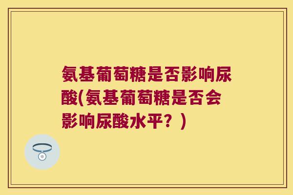 氨基葡萄糖是否影响尿酸(氨基葡萄糖是否会影响尿酸水平？)