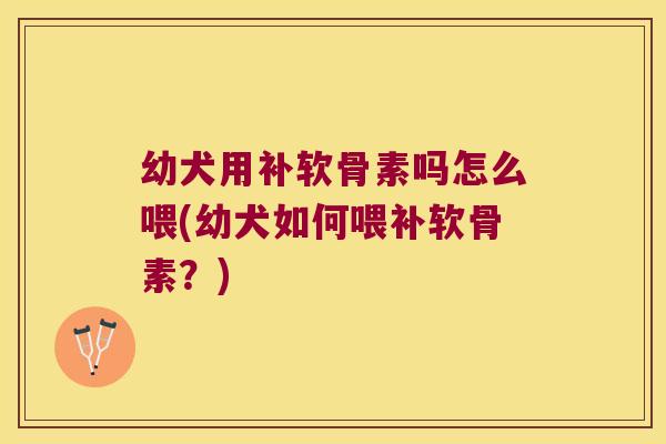 幼犬用补软骨素吗怎么喂(幼犬如何喂补软骨素？)