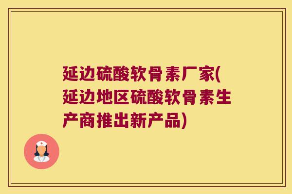 延边硫酸软骨素厂家(延边地区硫酸软骨素生产商推出新产品)