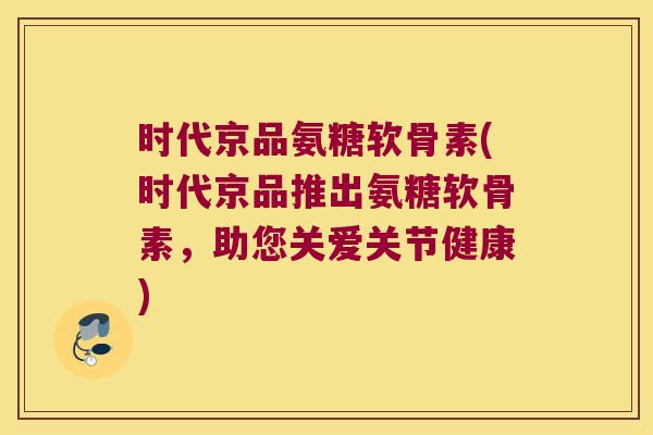 时代京品氨糖软骨素(时代京品推出氨糖软骨素，助您关爱关节健康)