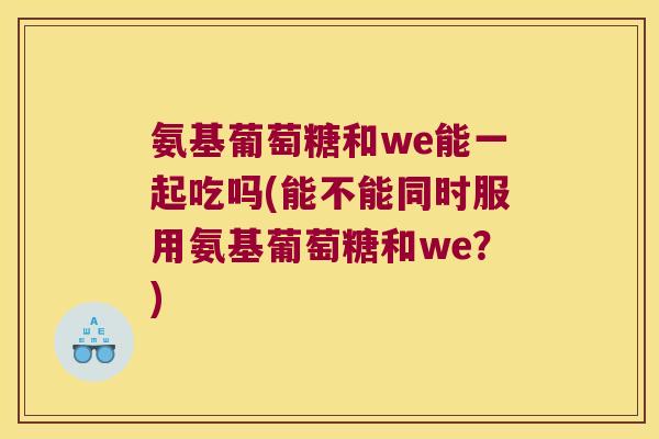 氨基葡萄糖和we能一起吃吗(能不能同时服用氨基葡萄糖和we?) 氨基葡萄糖和we能一起吃吗(能不能同时服用氨基葡萄糖和we?)