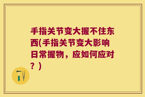 手指关节变大握不住东西(手指关节变大影响日常握物，应如何应对？)