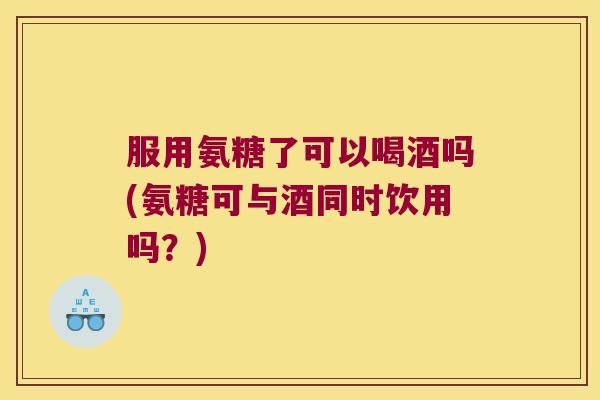 服用氨糖了可以喝酒吗(氨糖可与酒同时饮用吗？)