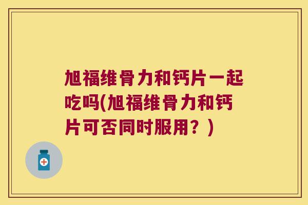 旭福维骨力和钙片一起吃吗(旭福维骨力和钙片可否同时服用?) 旭福维骨力和钙片一起吃吗(旭福维骨力和钙片可否同时服用?)