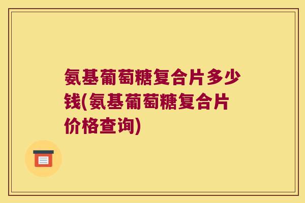 氨基葡萄糖复合片多少钱(氨基葡萄糖复合片价格查询)