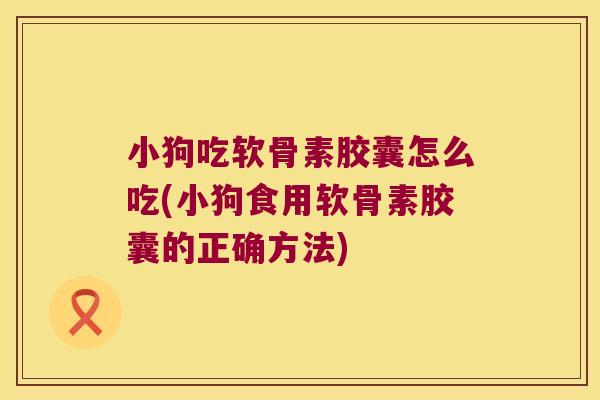 小狗吃软骨素胶囊怎么吃(小狗食用软骨素胶囊的正确方法) 小狗吃软骨素胶囊怎么吃(小狗食用软骨素胶囊的正确方法)
