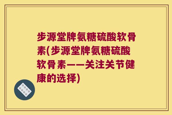 步源堂牌氨糖硫酸软骨素(步源堂牌氨糖硫酸软骨素——关注关节健康的选择) 步源堂牌氨糖硫酸软骨素(步源堂牌氨糖硫酸软骨素——关注关节健康的选择)