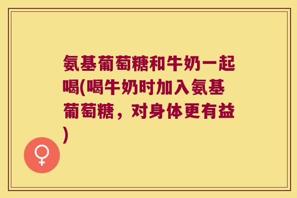氨基葡萄糖和牛奶一起喝(喝牛奶时加入氨基葡萄糖,对身体更有益) 氨基葡萄糖和牛奶一起喝(喝牛奶时加入氨基葡萄糖,对身体更有益)
