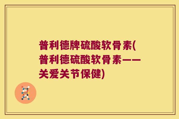 普利德牌硫酸软骨素(普利德硫酸软骨素——关爱关节保健) 普利德牌硫酸软骨素(普利德硫酸软骨素——关爱关节保健)
