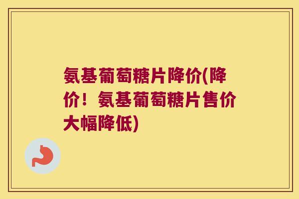 氨基葡萄糖片降价(降价！氨基葡萄糖片售价大幅降低)