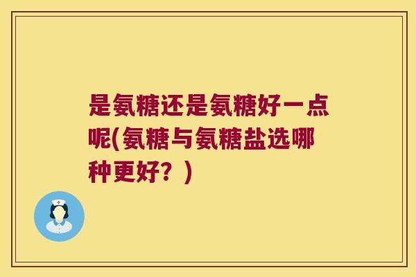 是氨糖还是氨糖好一点呢(氨糖与氨糖盐选哪种更好？)