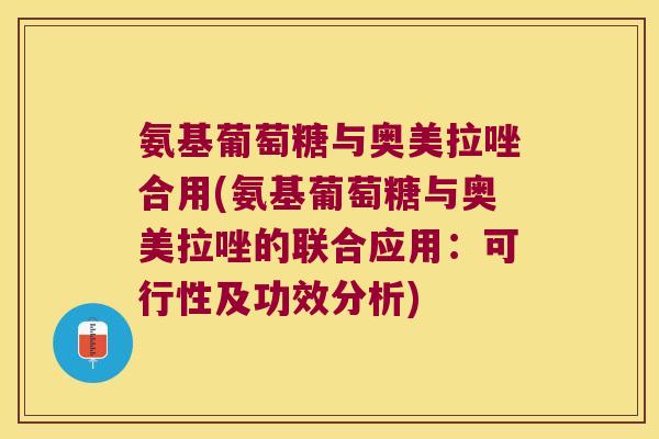 氨基葡萄糖与奥美拉唑合用(氨基葡萄糖与奥美拉唑的联合应用:可行性及功效分析) 氨基葡萄糖与奥美拉唑合用(氨基葡萄糖与奥美拉唑的联合应用:可行性及功效分析)