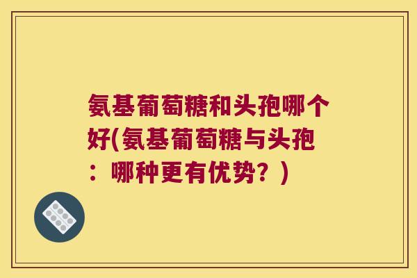 氨基葡萄糖和头孢哪个好(氨基葡萄糖与头孢：哪种更有优势？)
