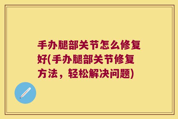 手办腿部关节怎么修复好(手办腿部关节修复方法,轻松解决问题) 手办腿部关节怎么修复好(手办腿部关节修复方法,轻松解决问题)
