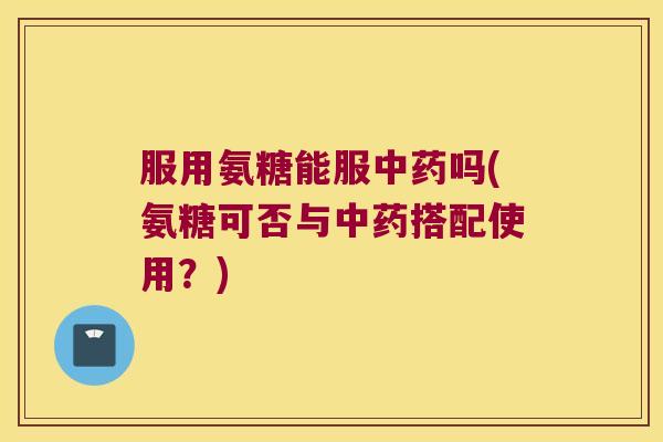 服用氨糖能服吗(氨糖可否与搭配使用？)