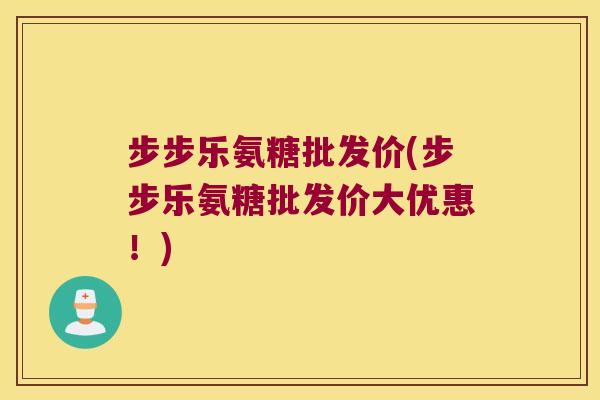 步步乐氨糖批发价(步步乐氨糖批发价大优惠!) 步步乐氨糖批发价(步步乐氨糖批发价大优惠!)