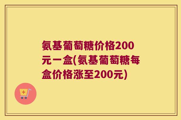 氨基葡萄糖价格200元一盒(氨基葡萄糖每盒价格涨至200元) 氨基葡萄糖价格200元一盒(氨基葡萄糖每盒价格涨至200元)