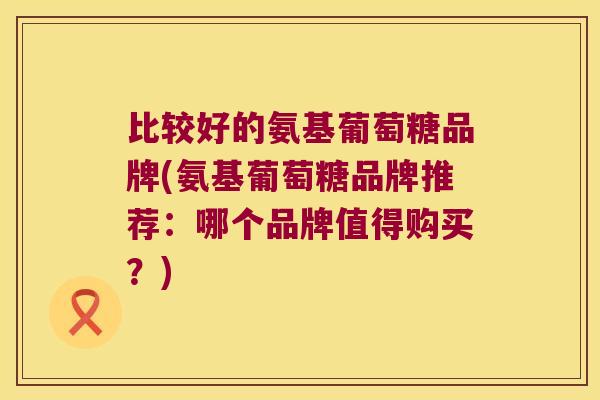 比较好的氨基葡萄糖品牌(氨基葡萄糖品牌推荐:哪个品牌值得购买?) 比较好的氨基葡萄糖品牌(氨基葡萄糖品牌推荐:哪个品牌值得购买?)