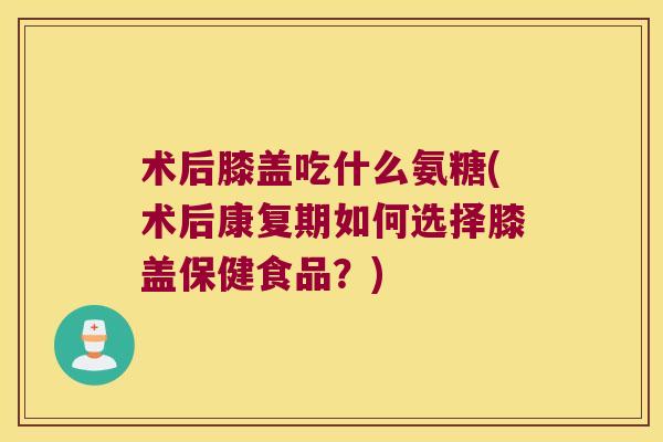 术后膝盖吃什么氨糖(术后康复期如何选择膝盖保健食品?) 术后膝盖吃什么氨糖(术后康复期如何选择膝盖保健食品?)
