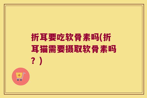 折耳要吃软骨素吗(折耳猫需要摄取软骨素吗?) 折耳要吃软骨素吗(折耳猫需要摄取软骨素吗?)