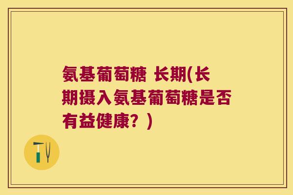 氨基葡萄糖 长期(长期摄入氨基葡萄糖是否有益健康?) 氨基葡萄糖 长期(长期摄入氨基葡萄糖是否有益健康?)