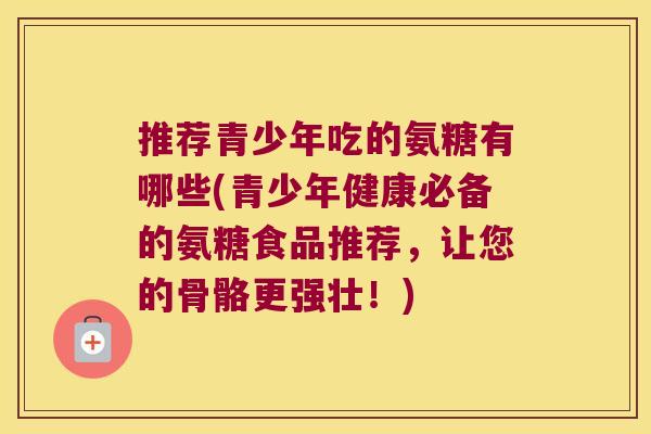 推荐青少年吃的氨糖有哪些(青少年健康必备的氨糖食品推荐,让您的骨骼更强壮!) 推荐青少年吃的氨糖有哪些(青少年健康必备的氨糖食品推荐,让您的骨骼更强壮!)