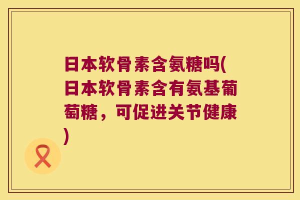 日本软骨素含氨糖吗(日本软骨素含有氨基葡萄糖,可促进关节健康) 日本软骨素含氨糖吗(日本软骨素含有氨基葡萄糖,可促进关节健康)