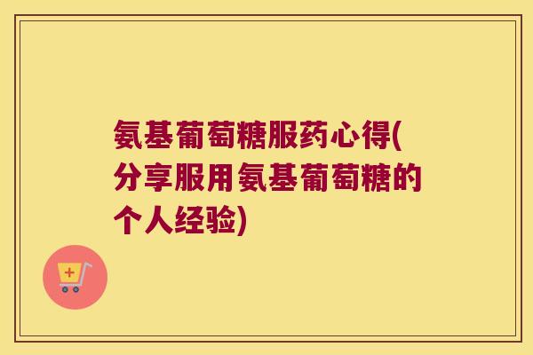 氨基葡萄糖服药心得(分享服用氨基葡萄糖的个人经验)
