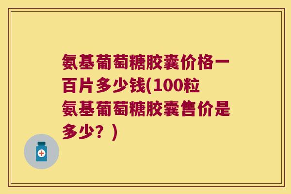 氨基葡萄糖胶囊价格一百片多少钱(100粒氨基葡萄糖胶囊售价是多少?) 氨基葡萄糖胶囊价格一百片多少钱(100粒氨基葡萄糖胶囊售价是多少?)
