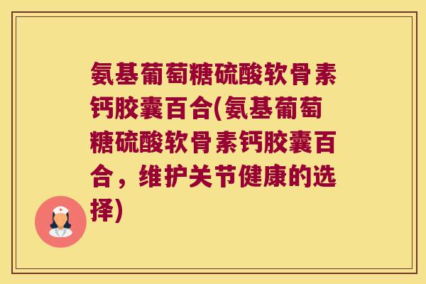 氨基葡萄糖硫酸软骨素钙胶囊百合(氨基葡萄糖硫酸软骨素钙胶囊百合,维护关节健康的选择) 氨基葡萄糖硫酸软骨素钙胶囊百合(氨基葡萄糖硫酸软骨素钙胶囊百合,维护关节健康的选择)