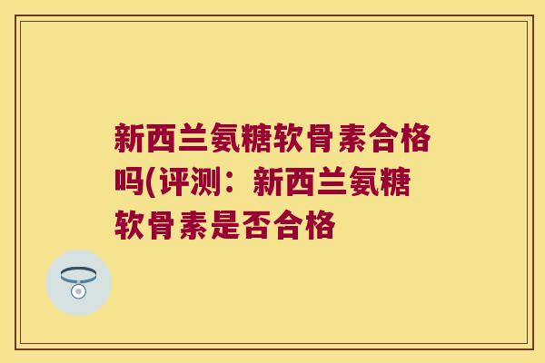 新西兰氨糖软骨素合格吗(评测:新西兰氨糖软骨素是否合格 新西兰氨糖软骨素合格吗(评测:新西兰氨糖软骨素是否合格