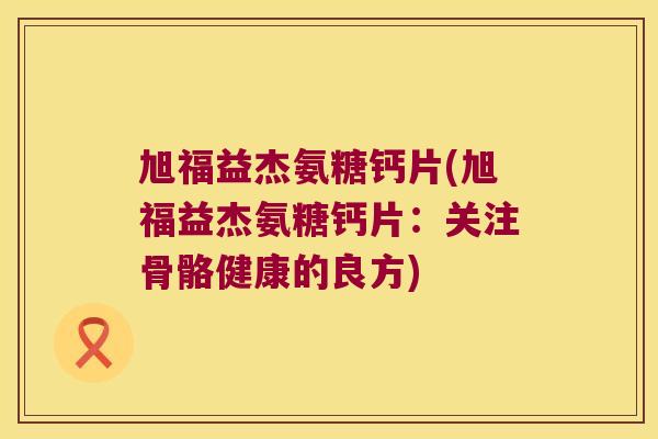 旭福益杰氨糖钙片(旭福益杰氨糖钙片:关注骨骼健康的良方) 旭福益杰氨糖钙片(旭福益杰氨糖钙片:关注骨骼健康的良方)
