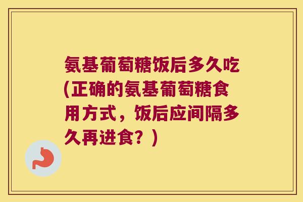 氨基葡萄糖饭后多久吃(正确的氨基葡萄糖食用方式,饭后应间隔多久再进食?) 氨基葡萄糖饭后多久吃(正确的氨基葡萄糖食用方式,饭后应间隔多久再进食?)