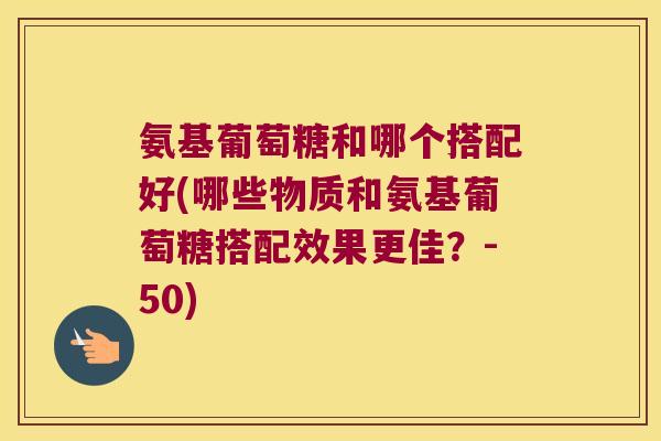 氨基葡萄糖和哪个搭配好(哪些物质和氨基葡萄糖搭配效果更佳？-50)