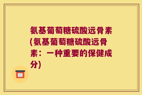 氨基葡萄糖硫酸远骨素(氨基葡萄糖硫酸远骨素：一种重要的保健成分)