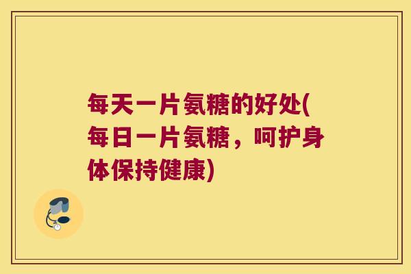 每天一片氨糖的好处(每日一片氨糖，呵护身体保持健康)