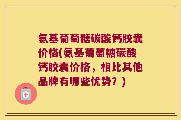 氨基葡萄糖碳酸钙胶囊价格(氨基葡萄糖碳酸钙胶囊价格，相比其他品牌有哪些优势？)